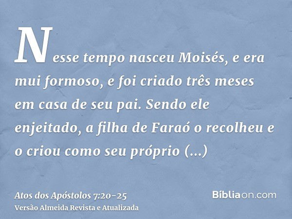 Nesse tempo nasceu Moisés, e era mui formoso, e foi criado três meses em casa de seu pai.Sendo ele enjeitado, a filha de Faraó o recolheu e o criou como seu pró