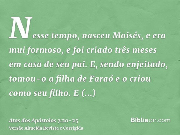 Nesse tempo, nasceu Moisés, e era mui formoso, e foi criado três meses em casa de seu pai.E, sendo enjeitado, tomou-o a filha de Faraó e o criou como seu filho.