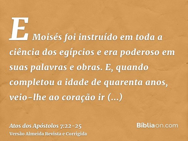 E Moisés foi instruído em toda a ciência dos egípcios e era poderoso em suas palavras e obras.E, quando completou a idade de quarenta anos, veio-lhe ao coração 