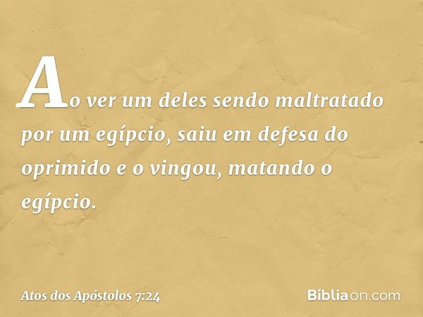 Ao ver um deles sendo maltratado por um egípcio, saiu em defesa do oprimido e o vingou, matando o egípcio. -- Atos dos Apóstolos 7:24