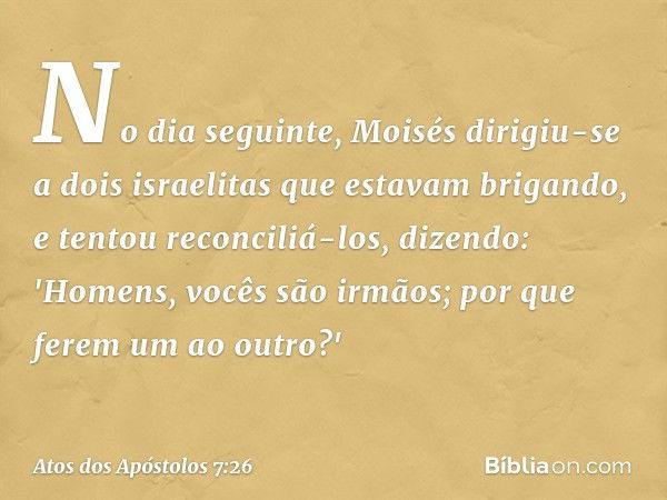 No dia seguinte, Moisés dirigiu-se a dois israelitas que estavam brigando, e tentou reconciliá-los, dizendo: 'Homens, vocês são irmãos; por que ferem um ao outr