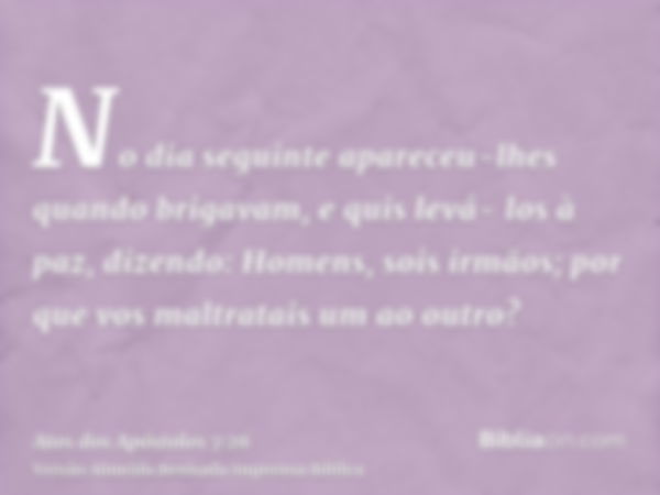 No dia seguinte apareceu-lhes quando brigavam, e quis levá- los à paz, dizendo: Homens, sois irmãos; por que vos maltratais um ao outro?