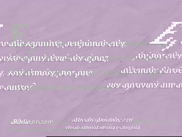 E, no dia seguinte, pelejando eles, foi por eles visto e quis levá-los à paz, dizendo: Varões, sois irmãos; por que vos agravais um ao outro?