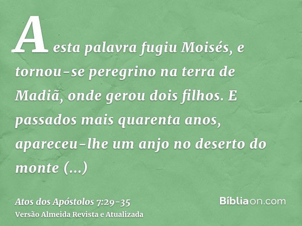 A esta palavra fugiu Moisés, e tornou-se peregrino na terra de Madiã, onde gerou dois filhos.E passados mais quarenta anos, apareceu-lhe um anjo no deserto do m