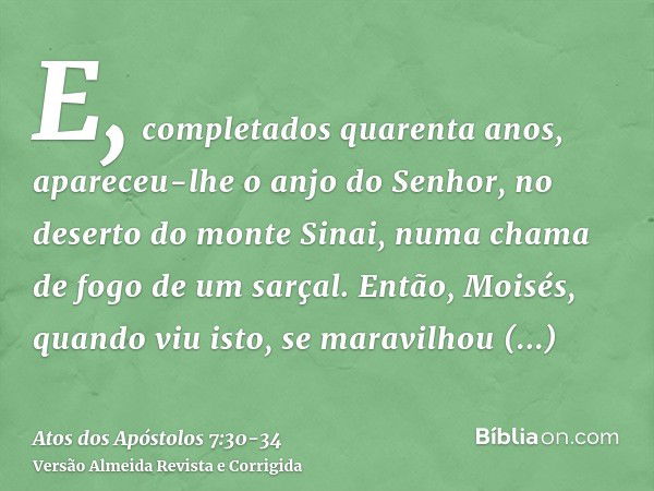 E, completados quarenta anos, apareceu-lhe o anjo do Senhor, no deserto do monte Sinai, numa chama de fogo de um sarçal.Então, Moisés, quando viu isto, se marav