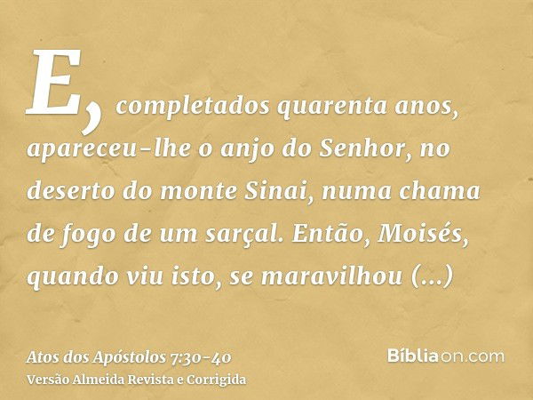 E, completados quarenta anos, apareceu-lhe o anjo do Senhor, no deserto do monte Sinai, numa chama de fogo de um sarçal.Então, Moisés, quando viu isto, se marav