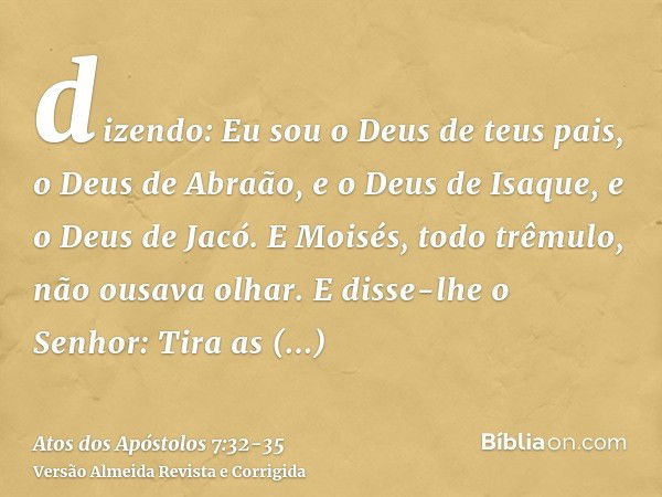 dizendo: Eu sou o Deus de teus pais, o Deus de Abraão, e o Deus de Isaque, e o Deus de Jacó. E Moisés, todo trêmulo, não ousava olhar.E disse-lhe o Senhor: Tira