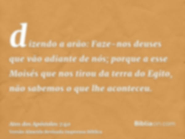 dizendo a arão: Faze-nos deuses que vão adiante de nós; porque a esse Moisés que nos tirou da terra do Egito, não sabemos o que lhe aconteceu.