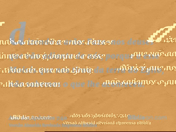 dizendo a arão: Faze-nos deuses que vão adiante de nós; porque a esse Moisés que nos tirou da terra do Egito, não sabemos o que lhe aconteceu.