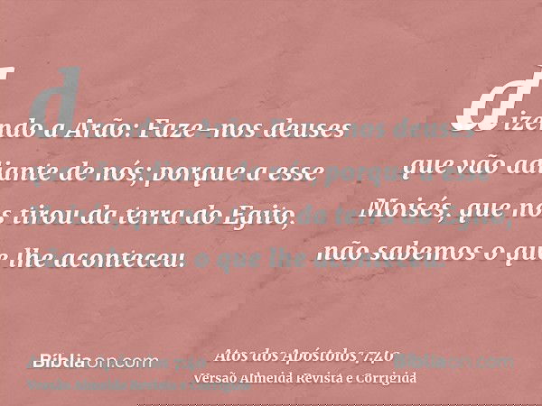 dizendo a Arão: Faze-nos deuses que vão adiante de nós; porque a esse Moisés, que nos tirou da terra do Egito, não sabemos o que lhe aconteceu.