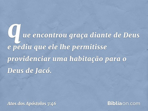 que encontrou graça diante de Deus e pediu que ele lhe permitisse providenciar uma habitação para o Deus de Jacó. -- Atos dos Apóstolos 7:46