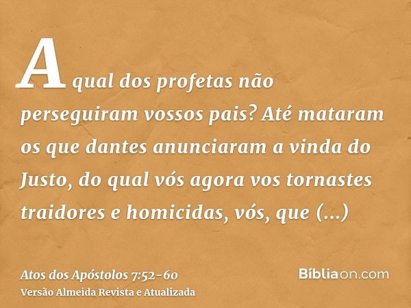 A qual dos profetas não perseguiram vossos pais? Até mataram os que dantes anunciaram a vinda do Justo, do qual vós agora vos tornastes traidores e homicidas,vó