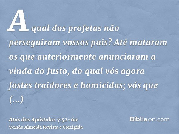 A qual dos profetas não perseguiram vossos pais? Até mataram os que anteriormente anunciaram a vinda do Justo, do qual vós agora fostes traidores e homicidas;vó