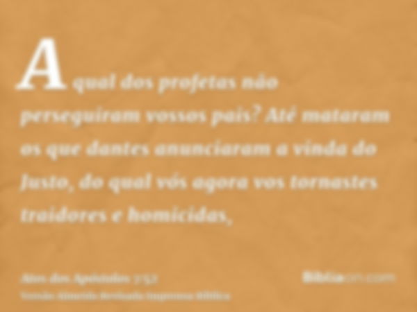 A qual dos profetas não perseguiram vossos pais? Até mataram os que dantes anunciaram a vinda do Justo, do qual vós agora vos tornastes traidores e homicidas,