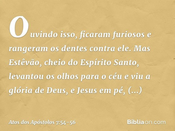 Ouvindo isso, ficaram furiosos e rangeram os dentes contra ele. Mas Estêvão, cheio do Espírito Santo, levantou os olhos para o céu e viu a glória de Deus, e Jes