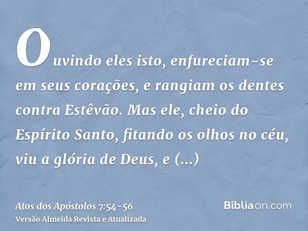 Ouvindo eles isto, enfureciam-se em seus corações, e rangiam os dentes contra Estêvão.Mas ele, cheio do Espírito Santo, fitando os olhos no céu, viu a glória de