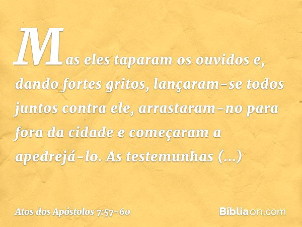 Mas eles taparam os ouvidos e, dando fortes gritos, lançaram-se todos juntos contra ele, arrastaram-no para fora da cidade e começaram a apedrejá-lo. As testemu