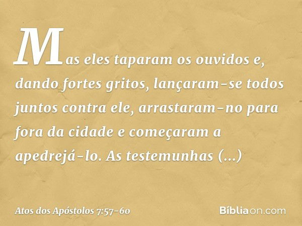 Mas eles taparam os ouvidos e, dando fortes gritos, lançaram-se todos juntos contra ele, arrastaram-no para fora da cidade e começaram a apedrejá-lo. As testemu