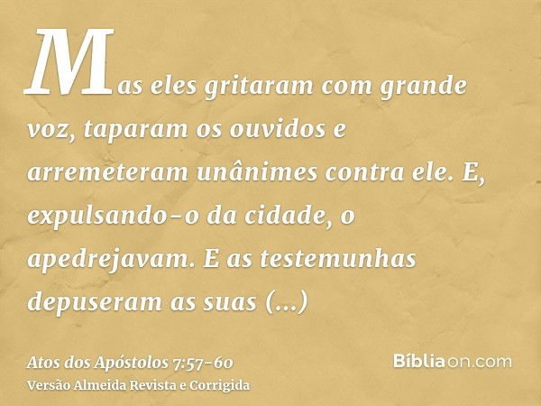 Mas eles gritaram com grande voz, taparam os ouvidos e arremeteram unânimes contra ele.E, expulsando-o da cidade, o apedrejavam. E as testemunhas depuseram as s