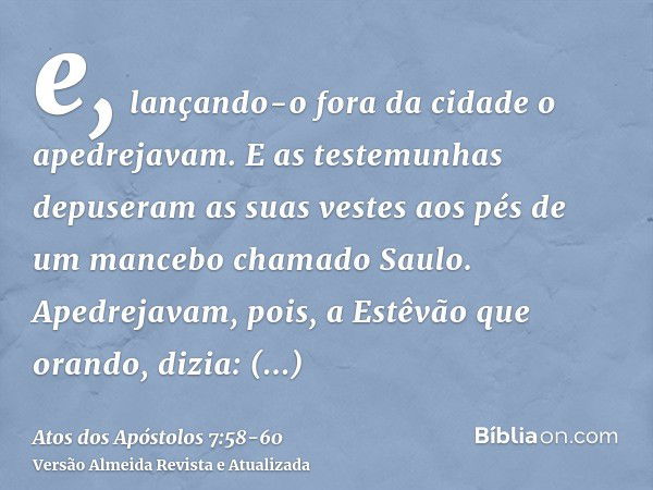 e, lançando-o fora da cidade o apedrejavam. E as testemunhas depuseram as suas vestes aos pés de um mancebo chamado Saulo.Apedrejavam, pois, a Estêvão que orand