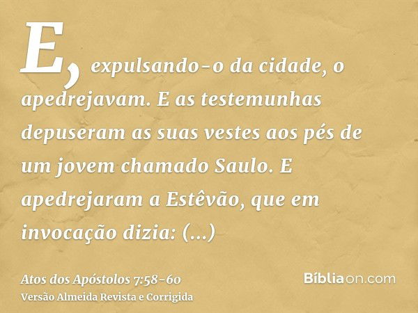 E, expulsando-o da cidade, o apedrejavam. E as testemunhas depuseram as suas vestes aos pés de um jovem chamado Saulo.E apedrejaram a Estêvão, que em invocação 