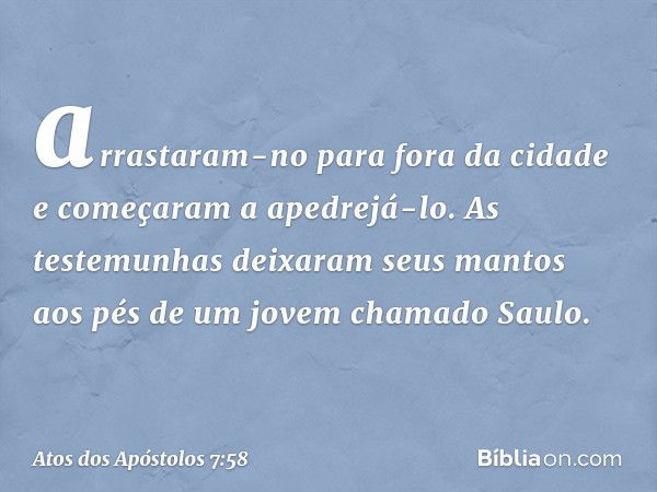 arrastaram-no para fora da cidade e começaram a apedrejá-lo. As testemunhas deixaram seus mantos aos pés de um jovem chamado Saulo. -- Atos dos Apóstolos 7:58