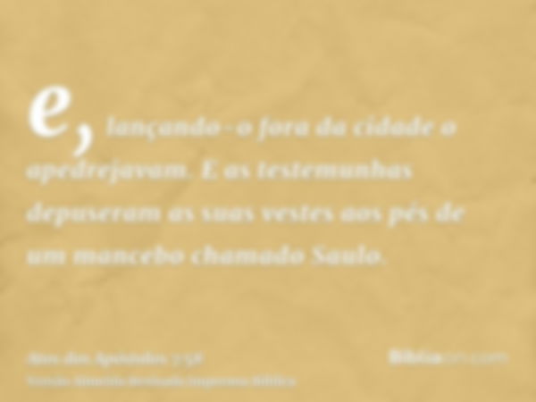 e, lançando-o fora da cidade o apedrejavam. E as testemunhas depuseram as suas vestes aos pés de um mancebo chamado Saulo.