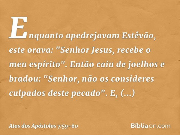 Enquanto apedrejavam Estêvão, este orava: "Senhor Jesus, recebe o meu espírito". Então caiu de joelhos e bradou: "Senhor, não os consideres culpados deste pecad