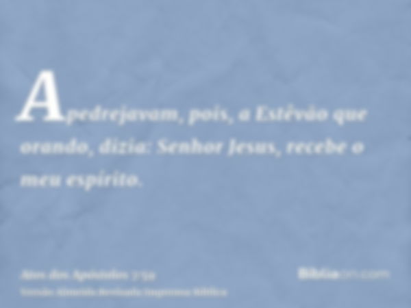 Apedrejavam, pois, a Estêvão que orando, dizia: Senhor Jesus, recebe o meu espírito.