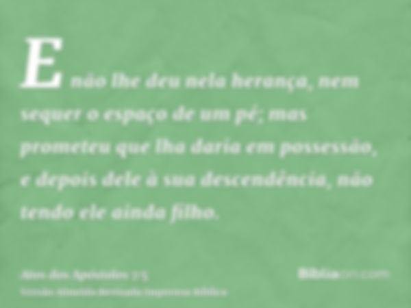 E não lhe deu nela herança, nem sequer o espaço de um pé; mas prometeu que lha daria em possessão, e depois dele à sua descendência, não tendo ele ainda filho.