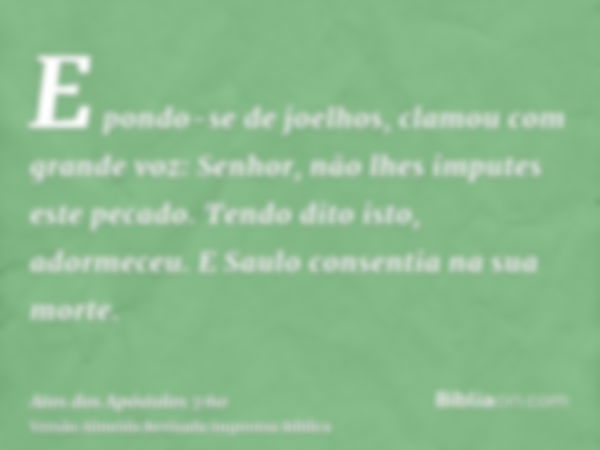 E pondo-se de joelhos, clamou com grande voz: Senhor, não lhes imputes este pecado. Tendo dito isto, adormeceu. E Saulo consentia na sua morte.