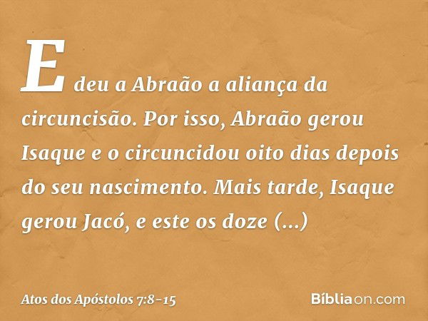 E deu a Abraão a aliança da circuncisão. Por isso, Abraão gerou Isaque e o circuncidou oito dias depois do seu nascimento. Mais tarde, Isaque gerou Jacó, e este