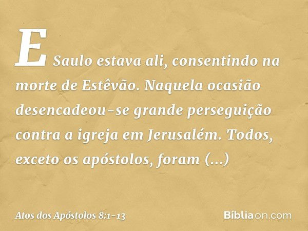 E Saulo estava ali, consentindo na morte de Estêvão.
Naquela ocasião desencadeou-se grande perseguição contra a igreja em Jerusalém. Todos, exceto os apóstolos,