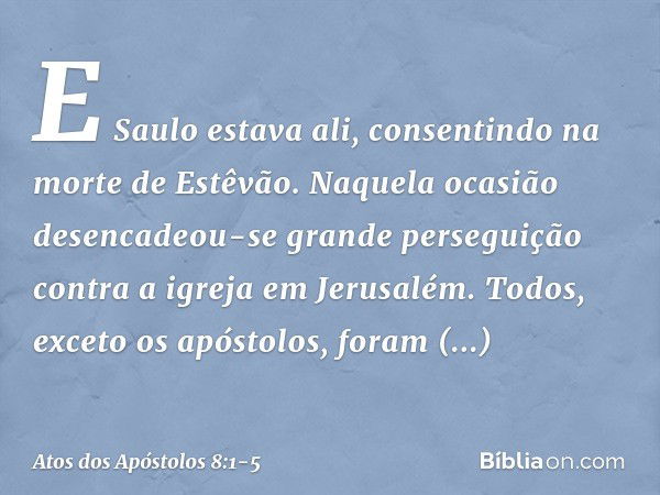 E Saulo estava ali, consentindo na morte de Estêvão.
Naquela ocasião desencadeou-se grande perseguição contra a igreja em Jerusalém. Todos, exceto os apóstolos,