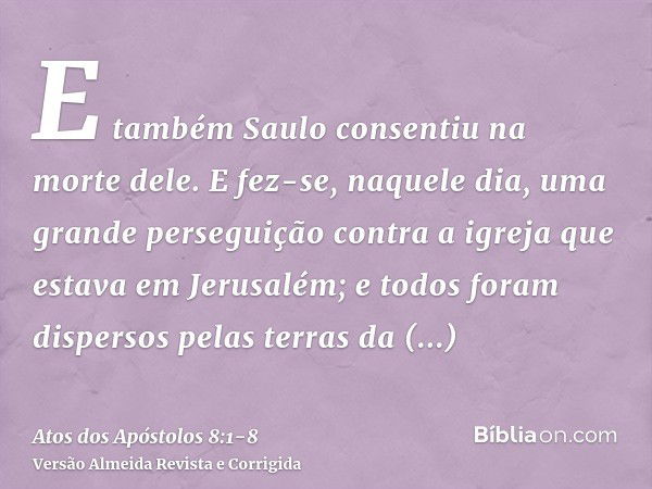 E também Saulo consentiu na morte dele. E fez-se, naquele dia, uma grande perseguição contra a igreja que estava em Jerusalém; e todos foram dispersos pelas ter