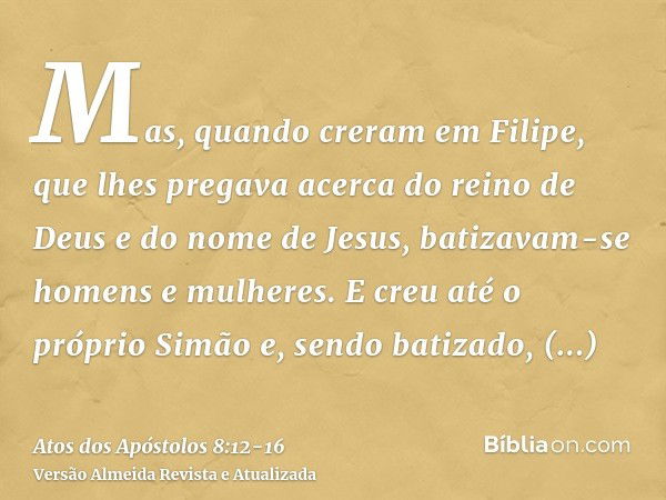 Mas, quando creram em Filipe, que lhes pregava acerca do reino de Deus e do nome de Jesus, batizavam-se homens e mulheres.E creu até o próprio Simão e, sendo ba