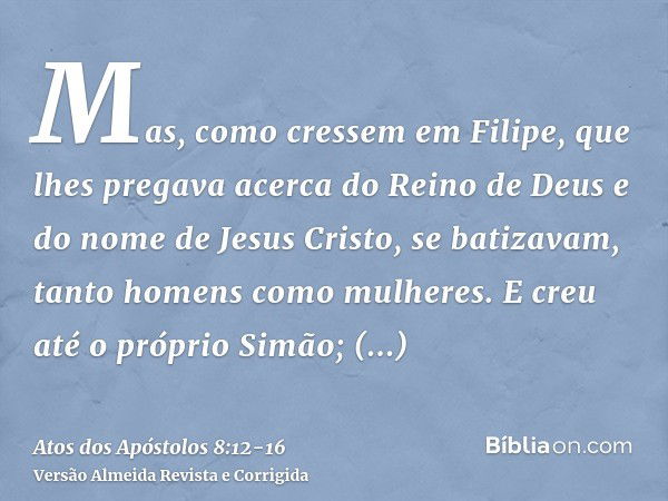 Mas, como cressem em Filipe, que lhes pregava acerca do Reino de Deus e do nome de Jesus Cristo, se batizavam, tanto homens como mulheres.E creu até o próprio S