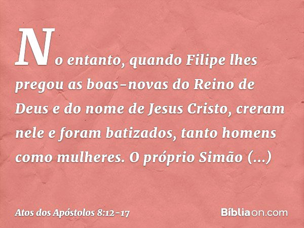 No entanto, quando Filipe lhes pregou as boas-novas do Reino de Deus e do nome de Jesus Cristo, creram nele e foram batizados, tanto homens como mulheres. O pró