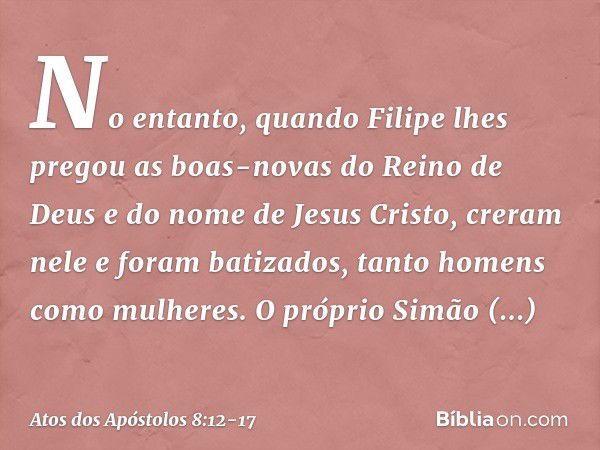 No entanto, quando Filipe lhes pregou as boas-novas do Reino de Deus e do nome de Jesus Cristo, creram nele e foram batizados, tanto homens como mulheres. O pró