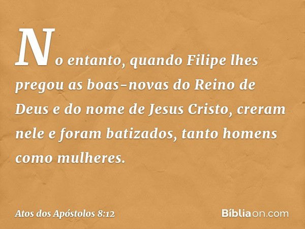 No entanto, quando Filipe lhes pregou as boas-novas do Reino de Deus e do nome de Jesus Cristo, creram nele e foram batizados, tanto homens como mulheres. -- At