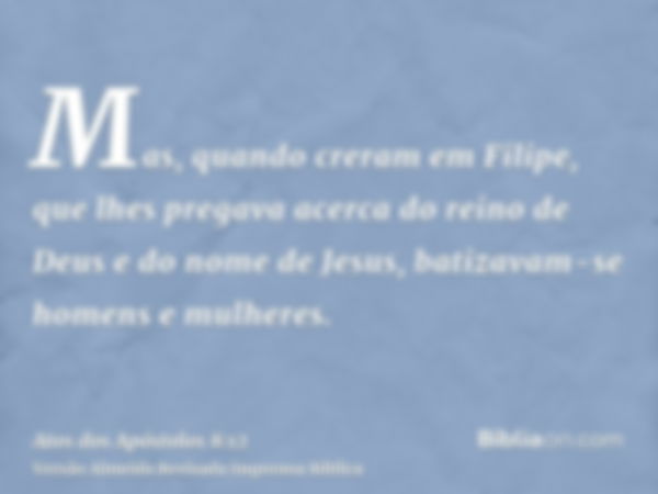 Mas, quando creram em Filipe, que lhes pregava acerca do reino de Deus e do nome de Jesus, batizavam-se homens e mulheres.