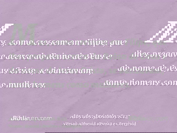 Mas, como cressem em Filipe, que lhes pregava acerca do Reino de Deus e do nome de Jesus Cristo, se batizavam, tanto homens como mulheres.