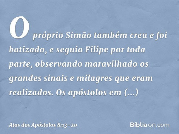 O próprio Simão também creu e foi batizado, e seguia Filipe por toda parte, observando maravilhado os grandes sinais e milagres que eram realizados. Os apóstolo