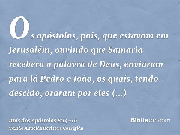 Os apóstolos, pois, que estavam em Jerusalém, ouvindo que Samaria recebera a palavra de Deus, enviaram para lá Pedro e João,os quais, tendo descido, oraram por 