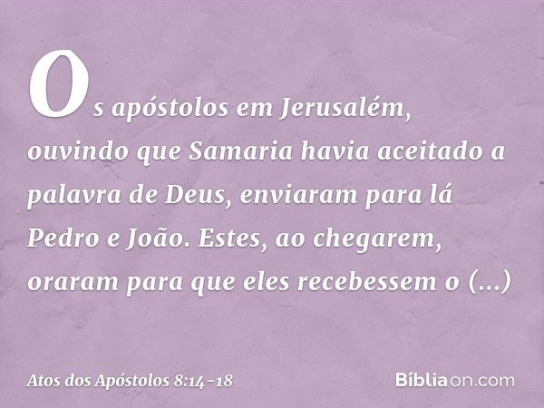 Os apóstolos em Jerusalém, ouvindo que Samaria havia aceitado a palavra de Deus, enviaram para lá Pedro e João. Estes, ao chegarem, oraram para que eles recebes