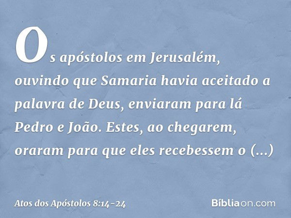 Os apóstolos em Jerusalém, ouvindo que Samaria havia aceitado a palavra de Deus, enviaram para lá Pedro e João. Estes, ao chegarem, oraram para que eles recebes