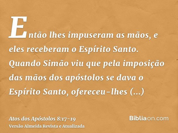 Então lhes impuseram as mãos, e eles receberam o Espírito Santo.Quando Simão viu que pela imposição das mãos dos apóstolos se dava o Espírito Santo, ofereceu-lh