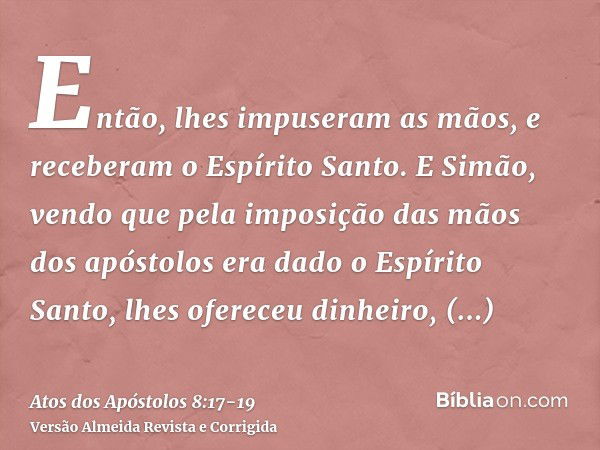 Então, lhes impuseram as mãos, e receberam o Espírito Santo.E Simão, vendo que pela imposição das mãos dos apóstolos era dado o Espírito Santo, lhes ofereceu di