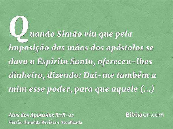 Quando Simão viu que pela imposição das mãos dos apóstolos se dava o Espírito Santo, ofereceu-lhes dinheiro,dizendo: Dai-me também a mim esse poder, para que aq