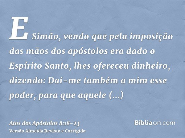 E Simão, vendo que pela imposição das mãos dos apóstolos era dado o Espírito Santo, lhes ofereceu dinheiro,dizendo: Dai-me também a mim esse poder, para que aqu